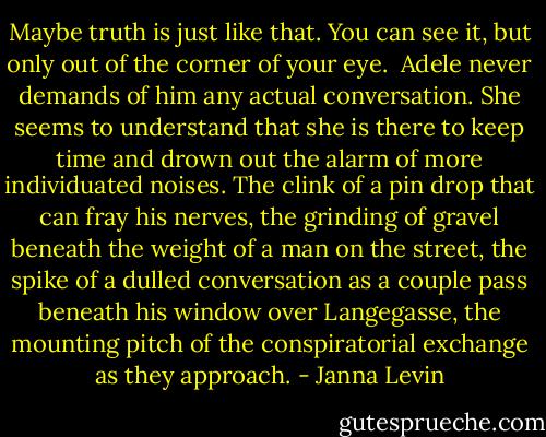 Maybe truth is just like that. You can see it, but only out of the corner of your eye.<br /><br />Adele never demands of him any actual conversation. She seems to understand that she is there to keep time and drown out the alarm of more individuated noises. The clink of a pin drop that can fray his nerves, the grinding of gravel beneath the weight of a man on the street, the spike of a dulled conversation as a couple pass beneath his window over Langegasse, the mounting pitch of the conspiratorial exchange as they approach. - Janna Levin