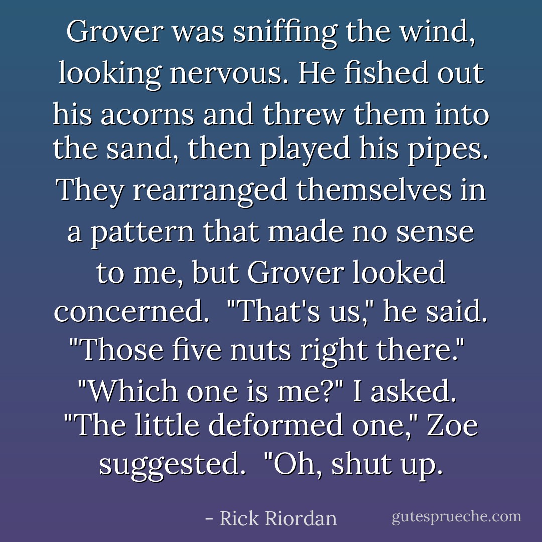Grover was sniffing the wind, looking nervous. He fished out his acorns and threw them into the sand, then played his pipes. They rearranged themselves in a pattern that made no sense to me, but Grover looked concerned. <br />"That's us," he said. "Those five nuts right there." <br />"Which one is me?" I asked. <br />"The little deformed one," Zoe suggested. <br />"Oh, shut up. - Rick Riordan