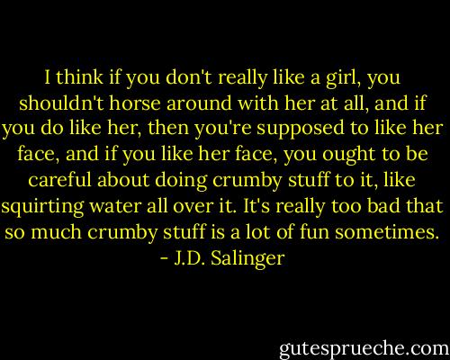 I think if you don't really like a girl, you shouldn't horse around with her at all, and if you do like her, then you're supposed to like her face, and if you like her face, you ought to be careful about doing crumby stuff to it, like squirting water all over it. It's really too bad that so much crumby stuff is a lot of fun sometimes. - J.D. Salinger