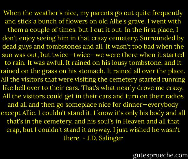 When the weather's nice, my parents go out quite frequently and stick a bunch of flowers on old Allie's grave. I went with them a couple of times, but I cut it out. In the first place, I don't enjoy seeing him in that crazy cemetery. Surrounded by dead guys and tombstones and all. It wasn't too bad when the sun was out, but twice—twice—we were there when it started to rain. It was awful. It rained on his lousy tombstone, and it rained on the grass on his stomach. It rained all over the place. All the visitors that were visiting the cemetery started running like hell over to their cars. That's what nearly drove me crazy. All the visitors could get in their cars and turn on their radios and all and then go someplace nice for dinner—everybody except Allie. I couldn't stand it. I know it's only his body and all that's in the cemetery, and his soul's in Heaven and all that crap, but I couldn't stand it anyway. I just wished he wasn't there. - J.D. Salinger
