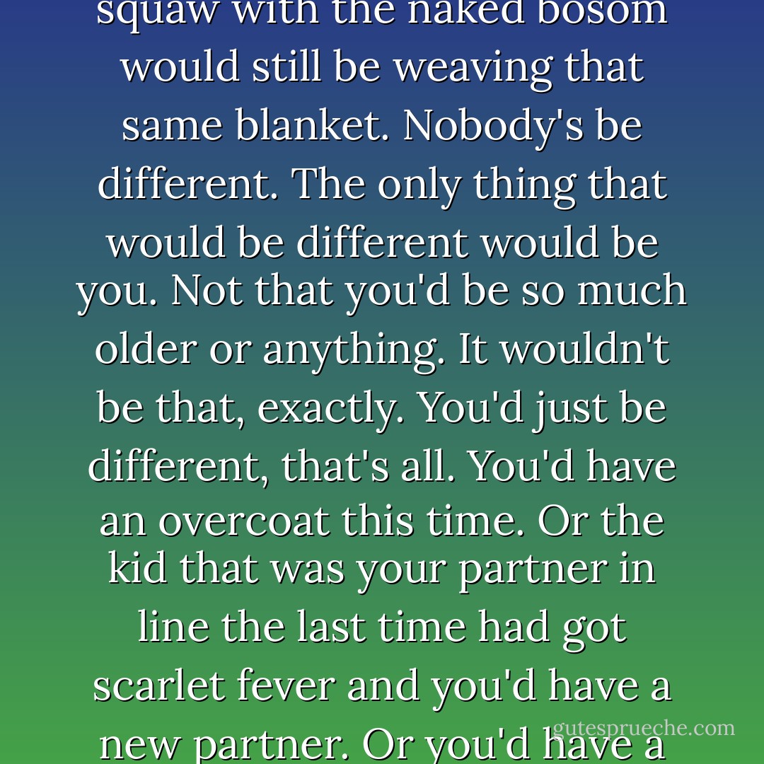 The best thing, though, in that museum was that everything always stayed right where it was. Nobody'd move. You could go there a hundred thousand times, and that Eskimo would still be just finished catching those two fish, the birds would still be on their way south, the deers would still be drinking out of that water hole, with their pretty antlers and they're pretty, skinny legs, and that squaw with the naked bosom would still be weaving that same blanket. Nobody's be different. The only thing that would be different would be you. Not that you'd be so much older or anything. It wouldn't be that, exactly. You'd just be different, that's all. You'd have an overcoat this time. Or the kid that was your partner in line the last time had got scarlet fever and you'd have a new partner. Or you'd have a substitute taking the class, instead of Miss Aigletinger. Or you'd heard your mother and father having a terrific fight in the bathroom. Or you'd just passed by one of those puddles in the street with gasoline rainbows in them. I mean you'd be different in some way—I can't explain what I mean. And even if I could, I'm not sure I'd feel like it. - J.D. Salinger