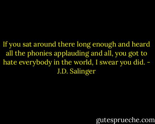 If you sat around there long enough and heard all the phonies applauding and all, you got to hate everybody in the world, I swear you did. - J.D. Salinger