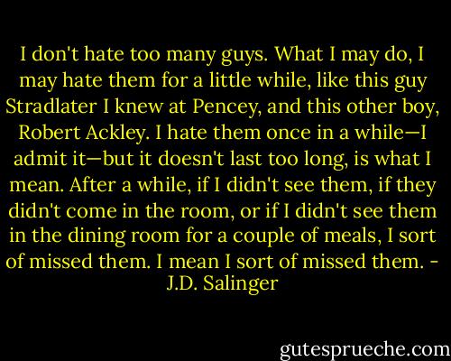 I don't hate too many guys. What I may do, I may hate them for a little while, like this guy Stradlater I knew at Pencey, and this other boy, Robert Ackley. I hate them once in a while—I admit it—but it doesn't last too long, is what I mean. After a while, if I didn't see them, if they didn't come in the room, or if I didn't see them in the dining room for a couple of meals, I sort of missed them. I mean I sort of missed them. - J.D. Salinger