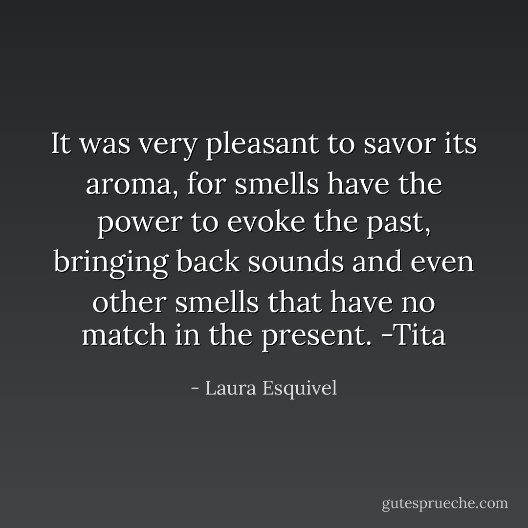It was very pleasant to savor its aroma, for smells have the power to evoke the past, bringing back sounds and even other smells that have no match in the present. -Tita - Laura Esquivel