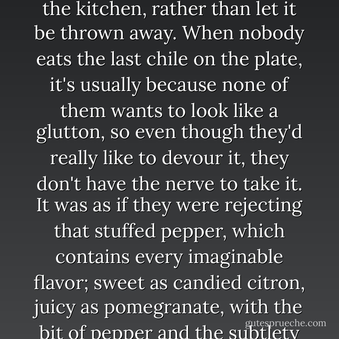 She felt so lost and lonely. One last chile in walnut sauce left on the platter after a fancy dinner couldn't feel any worse than she did. How many times had she eaten one of those treats, standing by herself in the kitchen, rather than let it be thrown away. When nobody eats the last chile on the plate, it's usually because none of them wants to look like a glutton, so even though they'd really like to devour it, they don't have the nerve to take it. It was as if they were rejecting that stuffed pepper, which contains every imaginable flavor; sweet as candied citron, juicy as pomegranate, with the bit of pepper and the subtlety of walnuts, that marvelous chile in the walnut sauce. Within it lies the secret of love, but it will never be penetrated, and all because it wouldn't feel proper. - Laura Esquivel