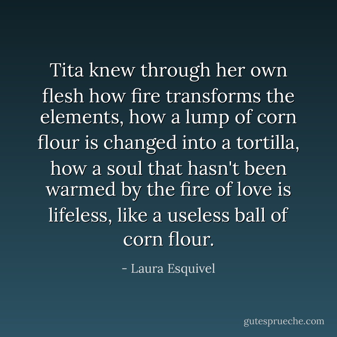 Tita knew through her own flesh how fire transforms the elements, how a lump of corn flour is changed into a tortilla, how a soul that hasn't been warmed by the fire of love is lifeless, like a useless ball of corn flour. - Laura Esquivel