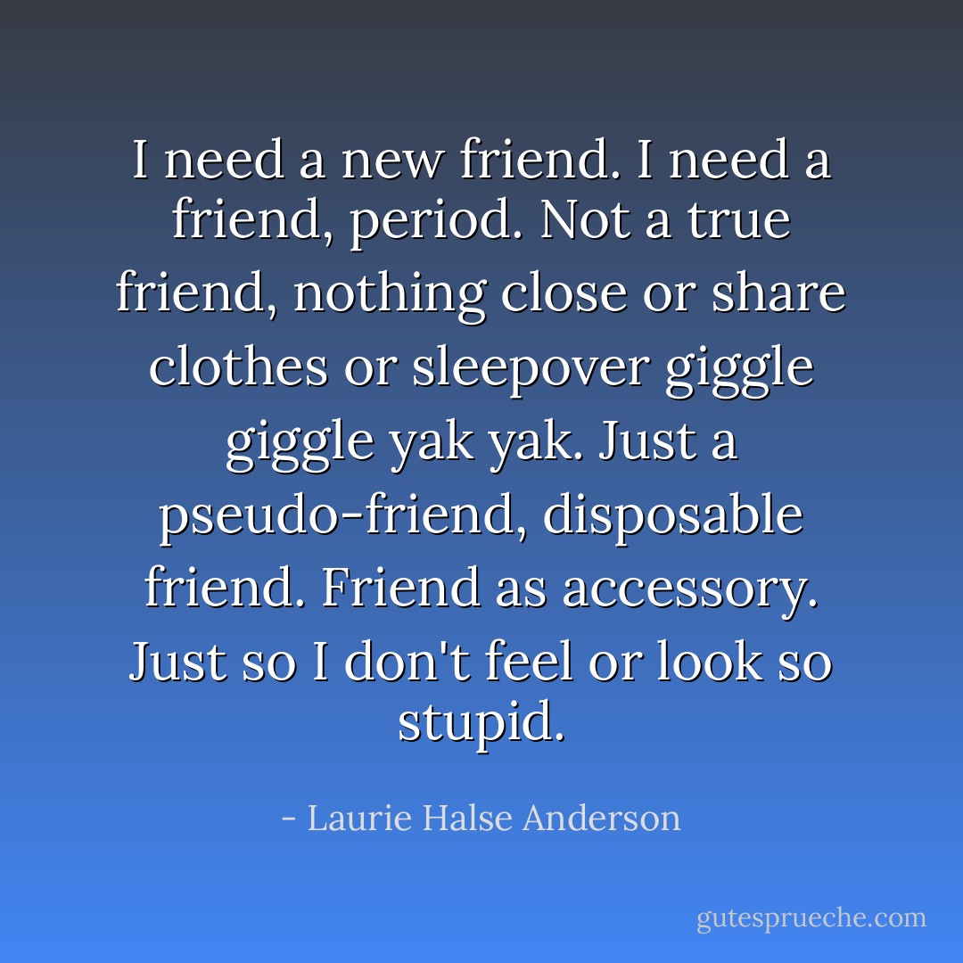 I need a new friend. I need a friend, period. Not a true friend, nothing close or share clothes or sleepover giggle giggle yak yak. Just a pseudo-friend, disposable friend. Friend as accessory. Just so I don't feel or look so stupid. - Laurie Halse Anderson