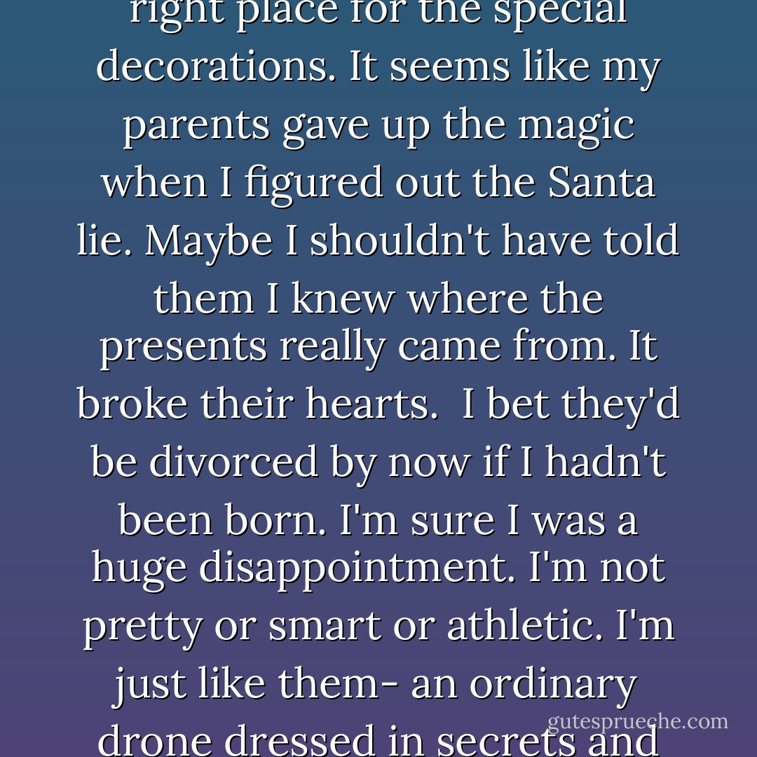 There is something about Christmas that requires a rug rat. Little kids make Christmas fun. I wonder if could rent one for the holidays. When I was tiny we would by a real tree and stay up late drinking hot chocolate and finding just the right place for the special decorations. It seems like my parents gave up the magic when I figured out the Santa lie. Maybe I shouldn't have told them I knew where the presents really came from. It broke their hearts.<br /><br />I bet they'd be divorced by now if I hadn't been born. I'm sure I was a huge disappointment. I'm not pretty or smart or athletic. I'm just like them- an ordinary drone dressed in secrets and lies. I can't believe we have to keep playacting till I graduate. It's a shame we just can't admit that we have failed at family living, sell the house, split up the money, and get on with our lives. Merry Christmas. - Laurie Halse Anderson