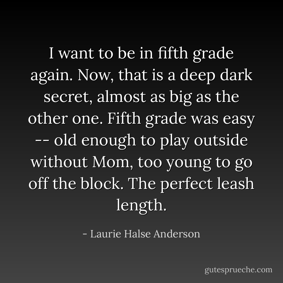 I want to be in fifth grade again. Now, that is a deep dark secret, almost as big as the other one. Fifth grade was easy -- old enough to play outside without Mom, too young to go off the block. The perfect leash length. - Laurie Halse Anderson