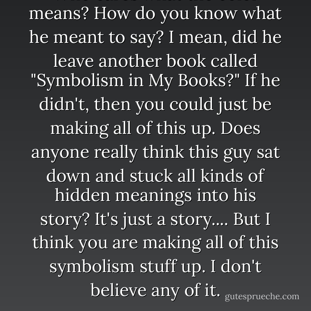 Who cares what the color means? How do you know what he meant to say? I mean, did he leave another book called "Symbolism in My Books?" If he didn't, then you could just be making all of this up. Does anyone really think this guy sat down and stuck all kinds of hidden meanings into his story? It's just a story.... But I think you are making all of this symbolism stuff up. I don't believe any of it. - Laurie Halse Anderson