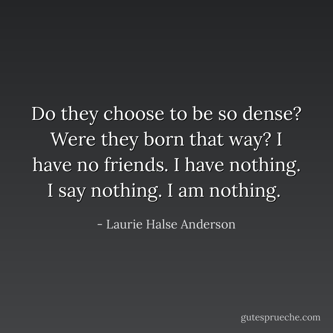 Do they choose to be so dense? Were they born that way? I have no friends. I have nothing. I say nothing. I am nothing.  - Laurie Halse Anderson