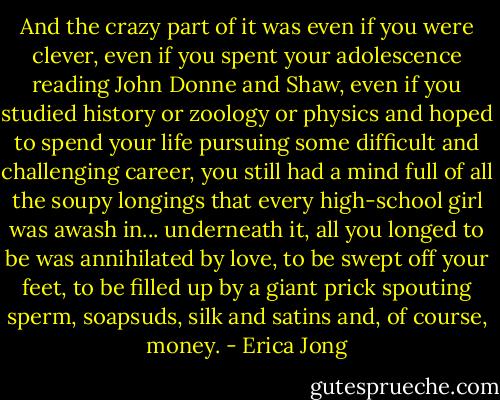 And the crazy part of it was even if you were clever, even if you spent your adolescence reading John Donne and Shaw, even if you studied history or zoology or physics and hoped to spend your life pursuing some difficult and challenging career, you still had a mind full of all the soupy longings that every high-school girl was awash in... underneath it, all you longed to be was annihilated by love, to be swept off your feet, to be filled up by a giant prick spouting sperm, soapsuds, silk and satins and, of course, money. - Erica Jong