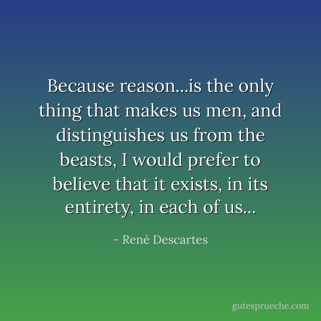 Because reason...is the only thing that makes us men, and distinguishes us from the beasts, I would prefer to believe that it exists, in its entirety, in each of us... - René Descartes