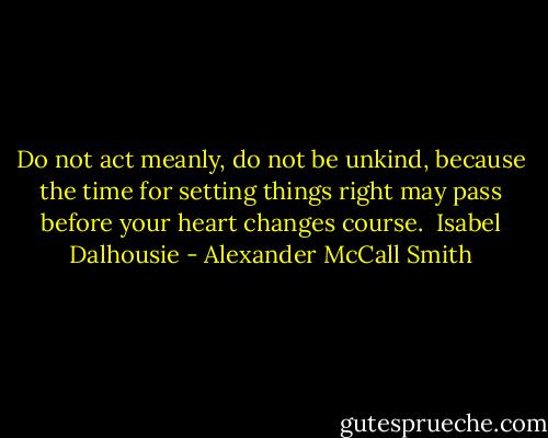 Do not act meanly, do not be unkind, because the time for setting things right may pass before your heart changes course. <br />Isabel Dalhousie - Alexander McCall Smith