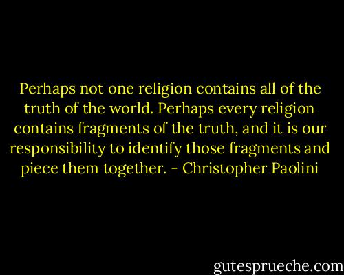 Perhaps not one religion contains all of the truth of the world. Perhaps every religion contains fragments of the truth, and it is our responsibility to identify those fragments and piece them together. - Christopher Paolini