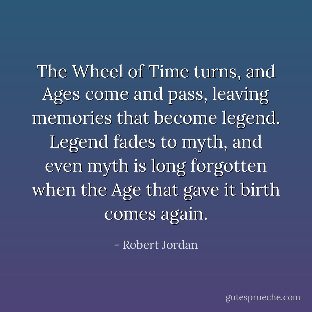 The Wheel of Time turns, and Ages come and pass, leaving memories that become legend. Legend fades to myth, and even myth is long forgotten when the Age that gave it birth comes again. - Robert Jordan