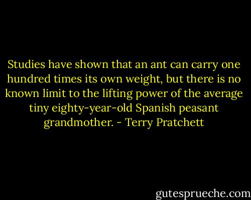 Studies have shown that an ant can carry one hundred times its own weight, but there is no known limit to the lifting power of the average tiny eighty-year-old Spanish peasant grandmother. - Terry Pratchett