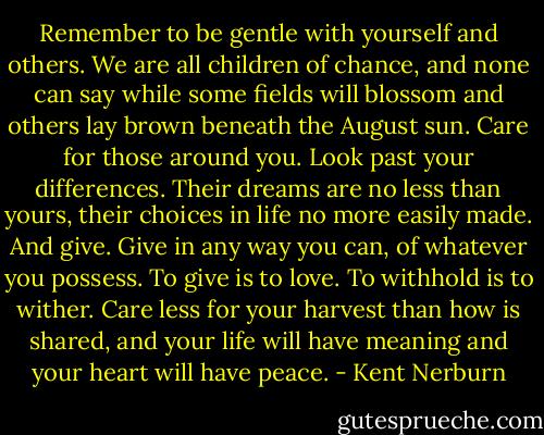 Remember to be gentle with yourself and others. We are all children of chance, and none can say while some fields will blossom and others lay brown beneath the August sun. Care for those around you. Look past your differences. Their dreams are no less than yours, their choices in life no more easily made. And give. Give in any way you can, of whatever you possess. To give is to love. To withhold is to wither. Care less for your harvest than how is shared, and your life will have meaning and your heart will have peace. - Kent Nerburn