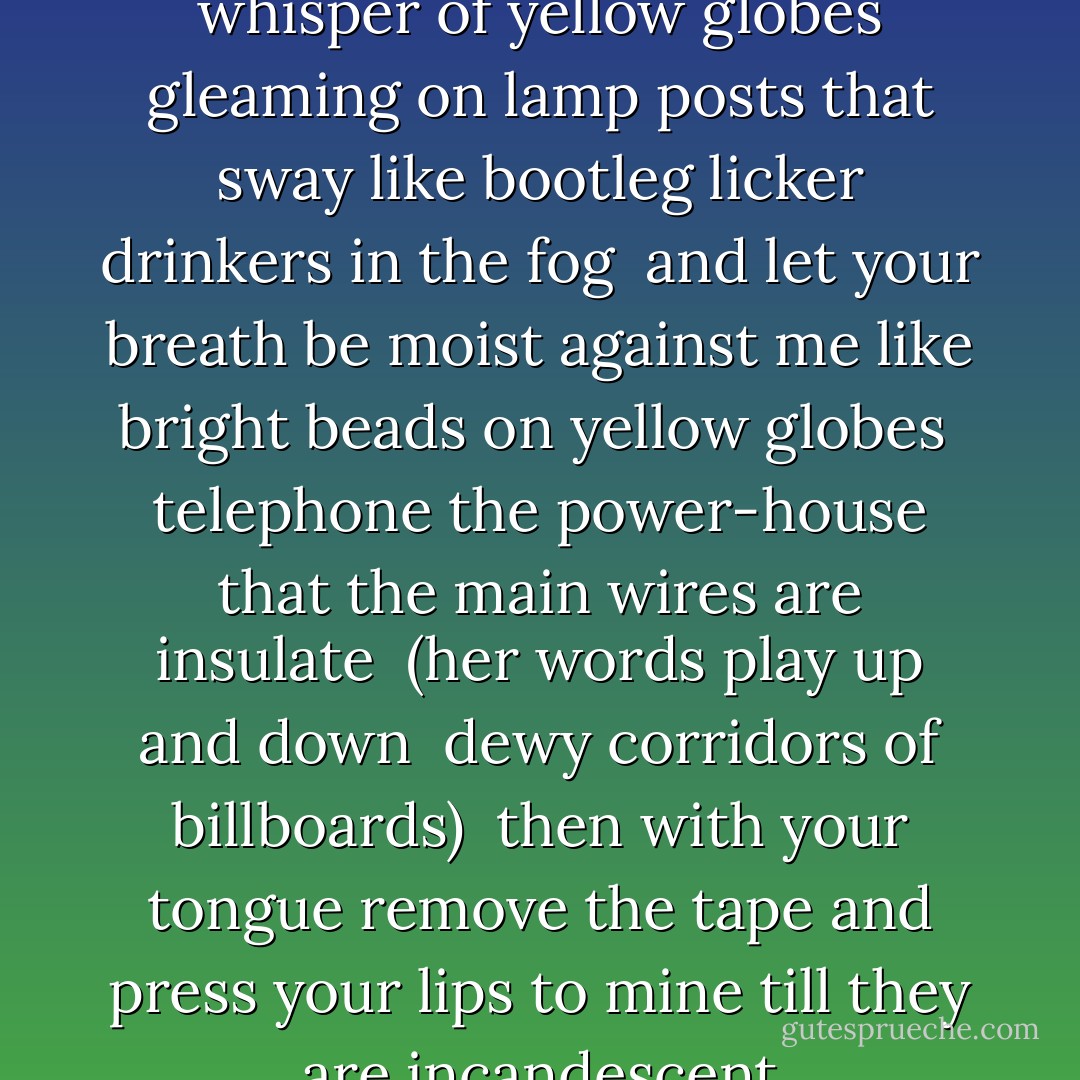 Her Lips Are Copper Wire”<br /><br />whisper of yellow globes<br />gleaming on lamp posts that sway<br />like bootleg licker drinkers in the fog<br /><br />and let your breath be moist against me<br />like bright beads on yellow globes<br /><br />telephone the power-house<br />that the main wires are insulate<br /><br />(her words play up and down <br />dewy corridors of billboards)<br /><br />then with your tongue remove the tape<br />and press your lips to mine<br />till they are incandescent - Jean Toomer