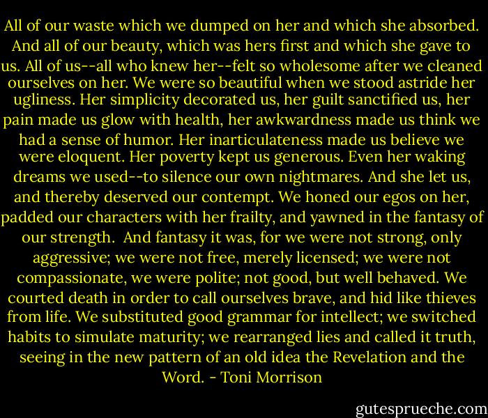All of our waste which we dumped on her and which she absorbed. And all of our beauty, which was hers first and which she gave to us. All of us--all who knew her--felt so wholesome after we cleaned ourselves on her. We were so beautiful when we stood astride her ugliness. Her simplicity decorated us, her guilt sanctified us, her pain made us glow with health, her awkwardness made us think we had a sense of humor. Her inarticulateness made us believe we were eloquent. Her poverty kept us generous. Even her waking dreams we used--to silence our own nightmares. And she let us, and thereby deserved our contempt. We honed our egos on her, padded our characters with her frailty, and yawned in the fantasy of our strength.<br /><br />And fantasy it was, for we were not strong, only aggressive; we were not free, merely licensed; we were not compassionate, we were polite; not good, but well behaved. We courted death in order to call ourselves brave, and hid like thieves from life. We substituted good grammar for intellect; we switched habits to simulate maturity; we rearranged lies and called it truth, seeing in the new pattern of an old idea the Revelation and the Word. - Toni Morrison