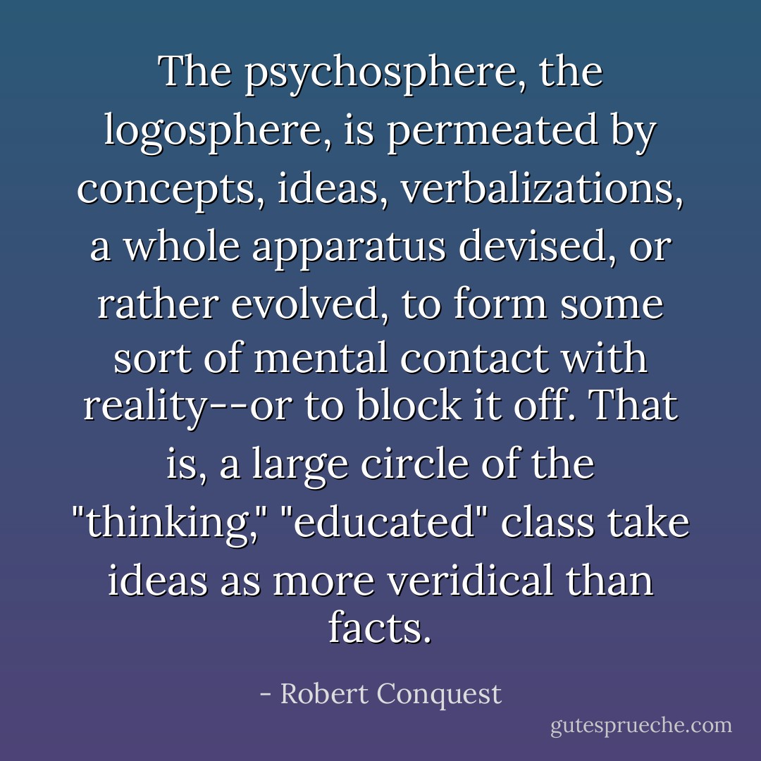 The psychosphere, the logosphere, is permeated by concepts, ideas, verbalizations, a whole apparatus devised, or rather evolved, to form some sort of mental contact with reality--or to block it off. That is, a large circle of the "thinking," "educated" class take ideas as more veridical than facts. - Robert Conquest