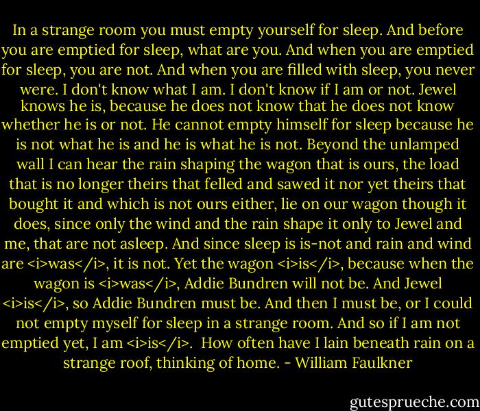 In a strange room you must empty yourself for sleep. And before you are emptied for sleep, what are you. And when you are emptied for sleep, you are not. And when you are filled with sleep, you never were. I don't know what I am. I don't know if I am or not. Jewel knows he is, because he does not know that he does not know whether he is or not. He cannot empty himself for sleep because he is not what he is and he is what he is not. Beyond the unlamped wall I can hear the rain shaping the wagon that is ours, the load that is no longer theirs that felled and sawed it nor yet theirs that bought it and which is not ours either, lie on our wagon though it does, since only the wind and the rain shape it only to Jewel and me, that are not asleep. And since sleep is is-not and rain and wind are <i>was</i>, it is not. Yet the wagon <i>is</i>, because when the wagon is <i>was</i>, Addie Bundren will not be. And Jewel <i>is</i>, so Addie Bundren must be. And then I must be, or I could not empty myself for sleep in a strange room. And so if I am not emptied yet, I am <i>is</i>.<br /><br />How often have I lain beneath rain on a strange roof, thinking of home. - William Faulkner