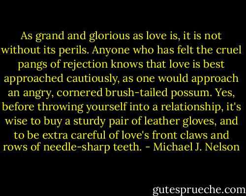 As grand and glorious as love is, it is not without its perils. Anyone who has felt the cruel pangs of rejection knows that love is best approached cautiously, as one would approach an angry, cornered brush-tailed possum. Yes, before throwing yourself into a relationship, it's wise to buy a sturdy pair of leather gloves, and to be extra careful of love's front claws and rows of needle-sharp teeth. - Michael J. Nelson