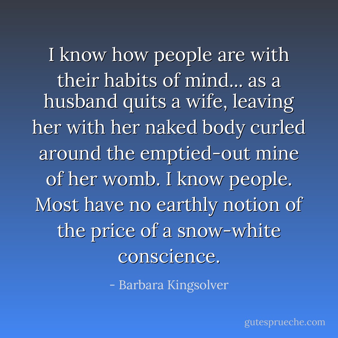 I know how people are with their habits of mind... as a husband quits a wife, leaving her with her naked body curled around the emptied-out mine of her womb. I know people. Most have no earthly notion of the price of a snow-white conscience. - Barbara Kingsolver