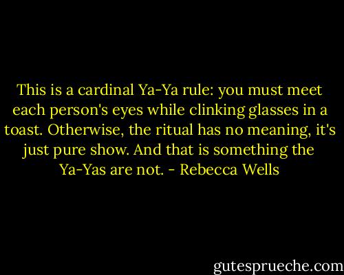 This is a cardinal Ya-Ya rule: you must meet each person's eyes while clinking glasses in a toast. Otherwise, the ritual has no meaning, it's just pure show. And that is something the Ya-Yas are not. - Rebecca Wells