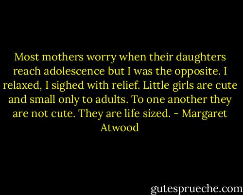 Most mothers worry when their daughters reach adolescence but I was the opposite. I relaxed, I sighed with relief. Little girls are cute and small only to adults. To one another they are not cute. They are life sized. - Margaret Atwood