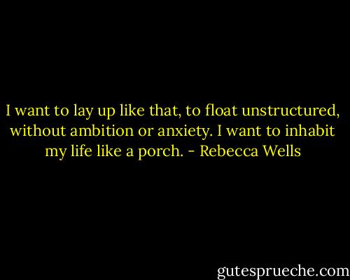 I want to lay up like that, to float unstructured, without ambition or anxiety. I want to inhabit my life like a porch. - Rebecca Wells
