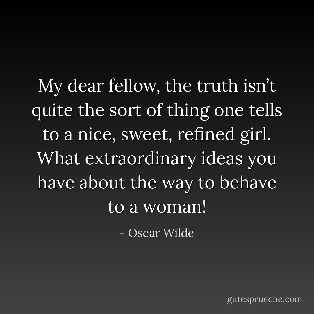 My dear fellow, the truth isn’t quite the sort of thing one tells to a nice, sweet, refined girl. What extraordinary ideas you have about the way to behave to a woman! - Oscar Wilde
