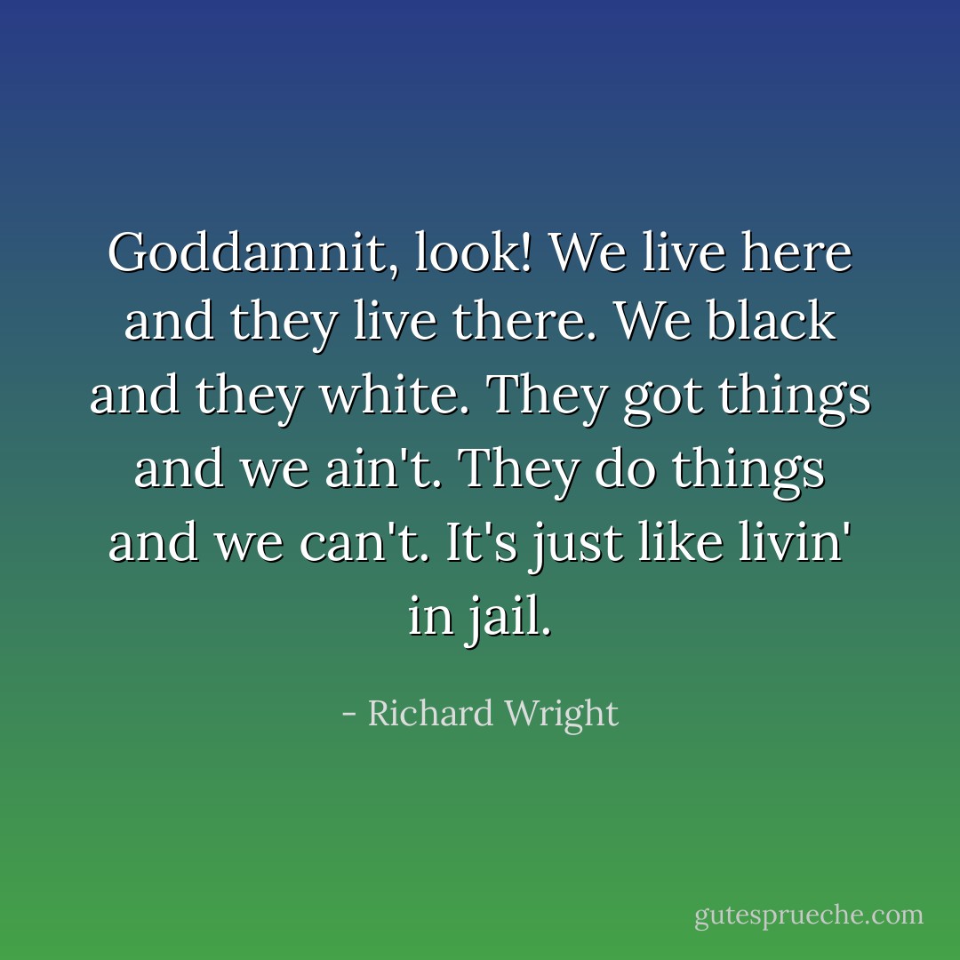 Goddamnit, look! We live here and they live there. We black and they white. They got things and we ain't. They do things and we can't. It's just like livin' in jail. - Richard Wright