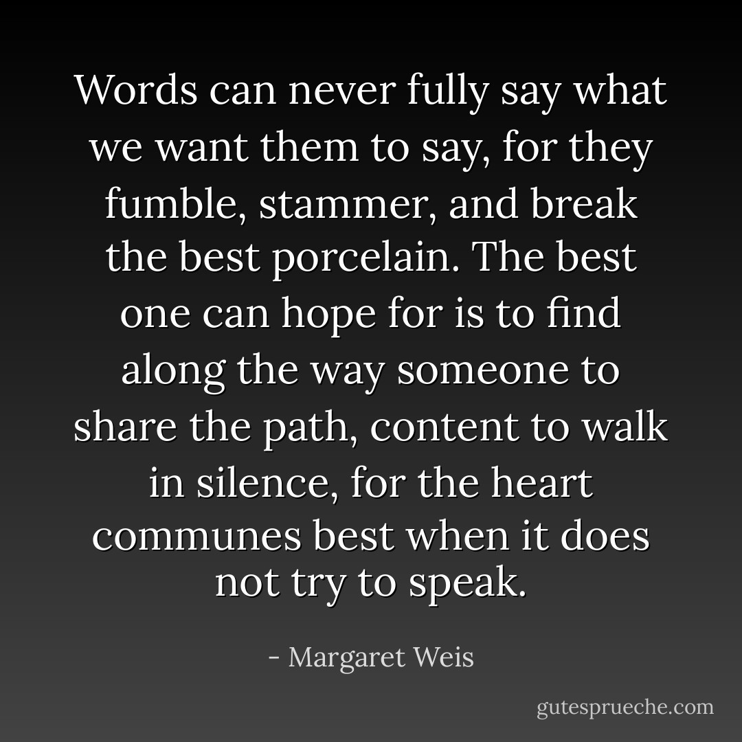 Words can never fully say what we want them to say, for they fumble, stammer, and break the best porcelain. The best one can hope for is to find along the way someone to share the path, content to walk in silence, for the heart communes best when it does not try to speak. - Margaret Weis