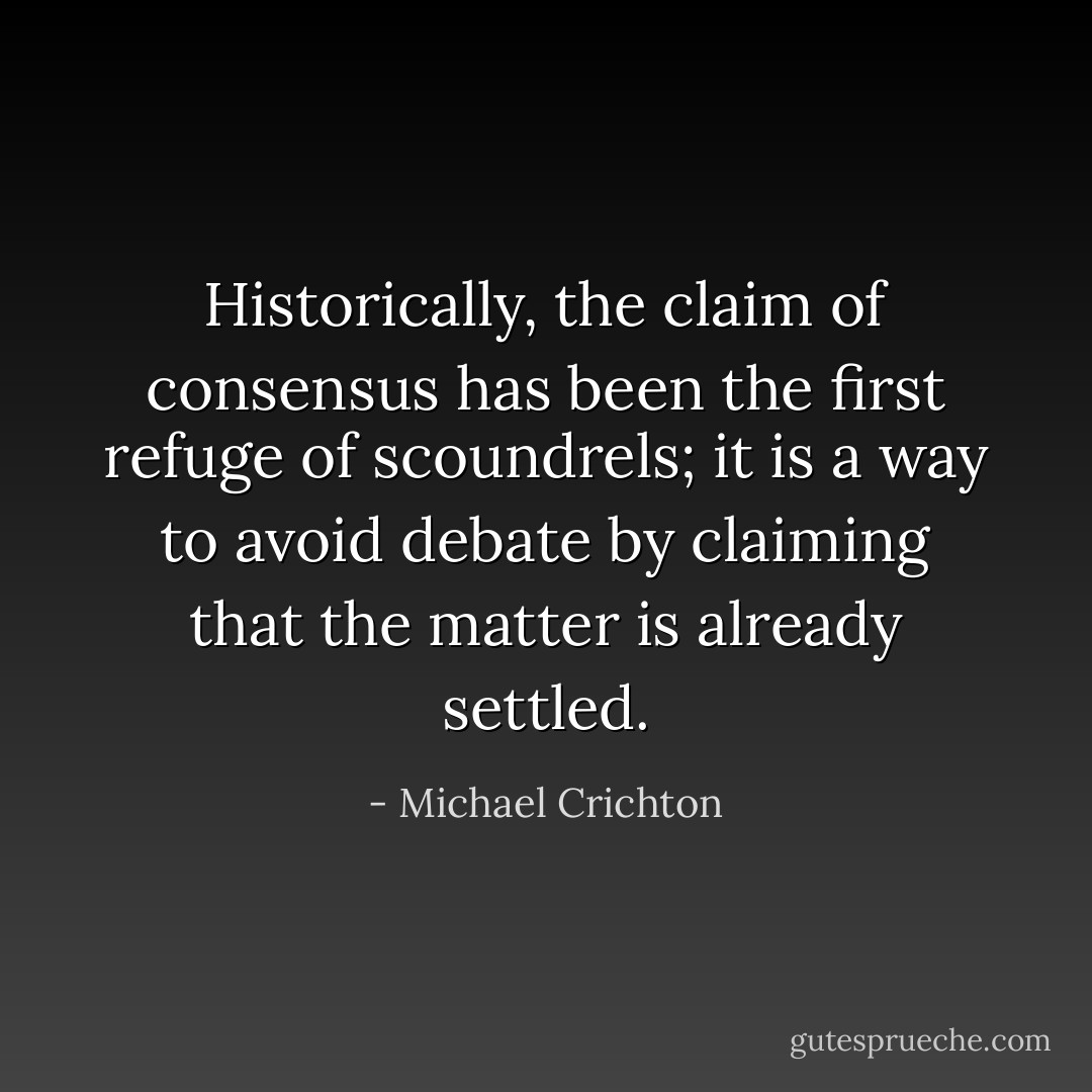 Historically, the claim of consensus has been the first refuge of scoundrels; it is a way to avoid debate by claiming that the matter is already settled. - Michael Crichton