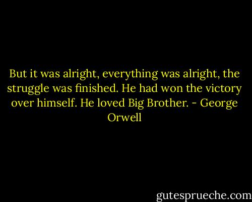 But it was alright, everything was alright, the struggle was finished. He had won the victory over himself. He loved Big Brother. - George Orwell