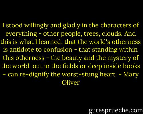 I stood willingly and gladly in the characters of everything - other people, trees, clouds. And this is what I learned, that the world's otherness is antidote to confusion - that standing within this otherness - the beauty and the mystery of the world, out in the fields or deep inside books - can re-dignify the worst-stung heart. - Mary Oliver