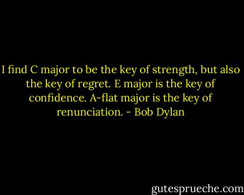 I find C major to be the key of strength, but also the key of regret. E major is the key of confidence. A-flat major is the key of renunciation. - Bob Dylan