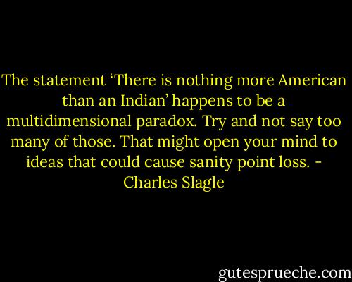 The statement ‘There is nothing more American than an Indian’ happens to be a multidimensional paradox. Try and not say too many of those. That might open your mind to ideas that could cause sanity point loss. - Charles Slagle