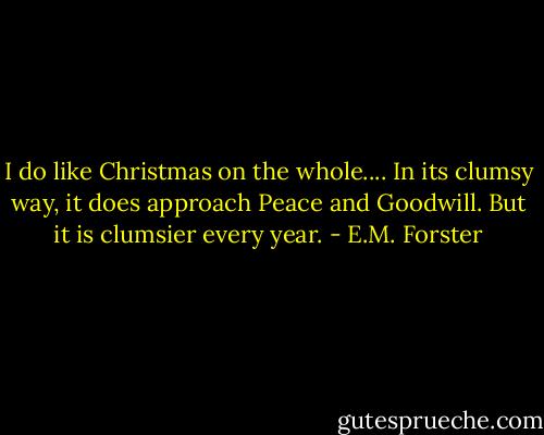I do like Christmas on the whole.... In its clumsy way, it does approach Peace and Goodwill. But it is clumsier every year. - E.M. Forster