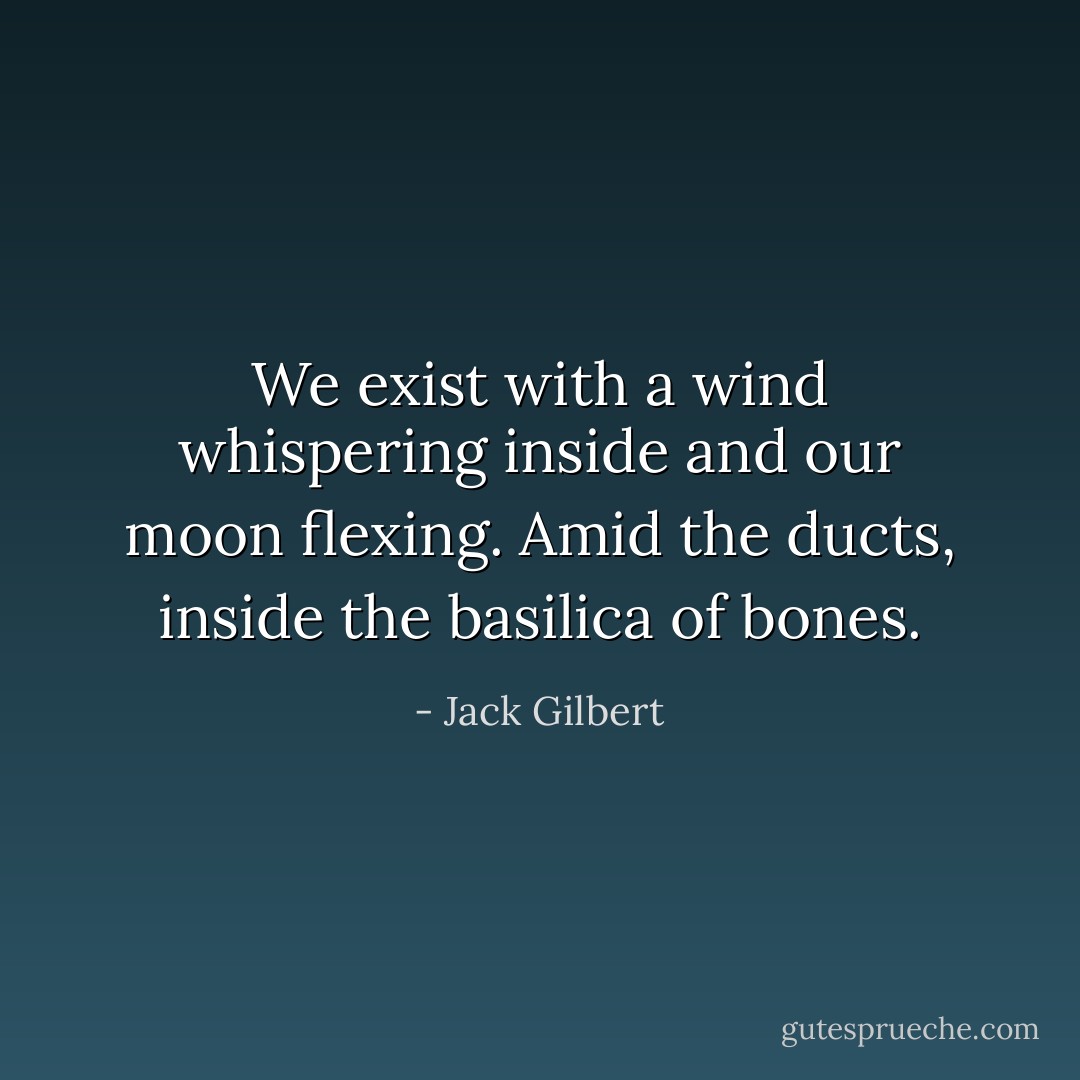 We exist with a wind whispering inside and our moon flexing. Amid the ducts, inside the basilica of bones. - Jack Gilbert