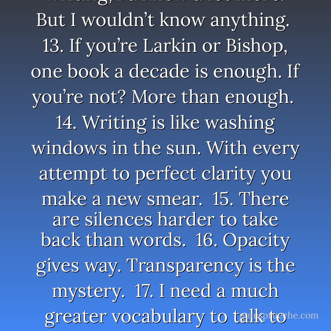 On Writing: Aphorisms and Ten-Second Essays <br /><br />1. A beginning ends what an end begins. <br /><br />2. The despair of the blank page: it is so full.<br /><br />3. In the head Art’s not democratic. I wait a long time to be a writer good enough even for myself. <br /><br />4. The best time is stolen time.<br /><br />5. All work is the avoidance of harder work. <br /><br />6. When I am trying to write I turn on music so I can hear what is keeping me from hearing.<br /><br />7. I envy music for being beyond words. But then, every word is beyond music.<br /><br />8. Why would we write if we’d already heard what we wanted to hear?<br /><br />9. The poem in the quarterly is sure to fail within two lines: flaccid, rhythmless, hopelessly dutiful. But I read poets from strange languages with freedom and pleasure because I can believe in all that has been lost in translation. Though all works, all acts, all languages are already translation. <br /><br />10. Writer: how books read each other.<br /><br />11. Idolaters of the great need to believe that what they love cannot fail them, adorers of camp, kitsch, trash that they cannot fail what they love. <br /><br />12. If I didn’t spend so much time writing, I’d know a lot more. But I wouldn’t know anything.<br /><br />13. If you’re Larkin or Bishop, one book a decade is enough. If you’re not? More than enough.<br /><br />14. Writing is like washing windows in the sun. With every attempt to perfect clarity you make a new smear.<br /><br />15. There are silences harder to take back than words.<br /><br />16. Opacity gives way. Transparency is the mystery.<br /><br />17. I need a much greater vocabulary to talk to you than to talk to myself.<br /><br />18. Only half of writing is saying what you mean. The other half is preventing people from reading what they expected you to mean.<br /><br />19. Believe stupid praise, deserve stupid criticism.<br /><br />20. Writing a book is like doing a huge jigsaw puzzle, unendurably slow at first, almost self-propelled at the end. Actually, it’s more like doing a puzzle from a box in which several puzzles have been mixed. Starting out, you can’t tell whether a piece belongs to the puzzle at hand, or one you’ve already done, or will do in ten years, or will never do. <br /><br />21. Minds go from intuition to articulation to self-defense, which is what they die of.<br /><br />22. The dead are still writing. Every morning, somewhere, is a line, a passage, a whole book you are sure wasn’t there yesterday.<br /><br />23. To feel an end is to discover that there had been a beginning. A parenthesis closes that we hadn’t realized was open).<br /><br />24. There, all along, was what you wanted to say. But this is not what you wanted, is it, to have said it? - James Richardson