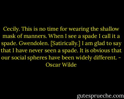 Cecily. This is no time for wearing the shallow mask of manners. When I see a spade I call it a spade.<br />Gwendolen. [Satirically.] I am glad to say that I have never seen a spade. It is obvious that our social spheres have been widely different. - Oscar Wilde