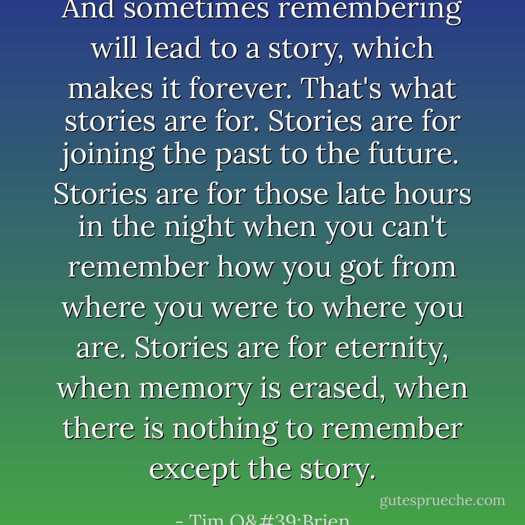 And sometimes remembering will lead to a story, which makes it forever. That's what stories are for. Stories are for joining the past to the future. Stories are for those late hours in the night when you can't remember how you got from where you were to where you are. Stories are for eternity, when memory is erased, when there is nothing to remember except the story. - Tim O'Brien