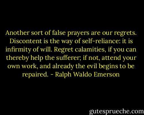 Another sort of false prayers are our regrets. Discontent is the way of self-reliance: it is infirmity of will. Regret calamities, if you can thereby help the sufferer; if not, attend your own work, and already the evil begins to be repaired. - Ralph Waldo Emerson