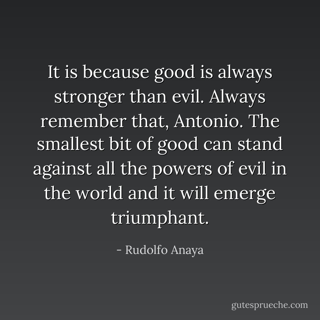 It is because good is always stronger than evil. Always remember that, Antonio. The smallest bit of good can stand against all the powers of evil in the world and it will emerge triumphant. - Rudolfo Anaya