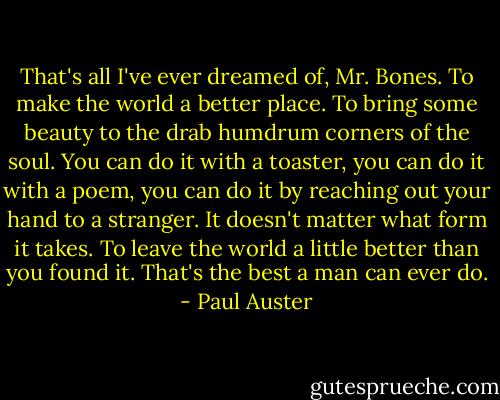 That's all I've ever dreamed of, Mr. Bones. To make the world a better place. To bring some beauty to the drab humdrum corners of the soul. You can do it with a toaster, you can do it with a poem, you can do it by reaching out your hand to a stranger. It doesn't matter what form it takes. To leave the world a little better than you found it. That's the best a man can ever do. - Paul Auster