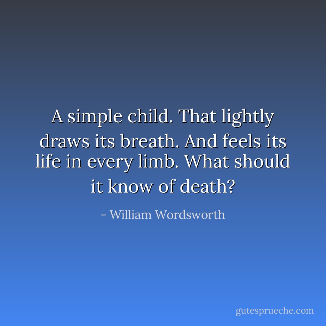A simple child. That lightly draws its breath. And feels its life in every limb. What should it know of death? - William Wordsworth
