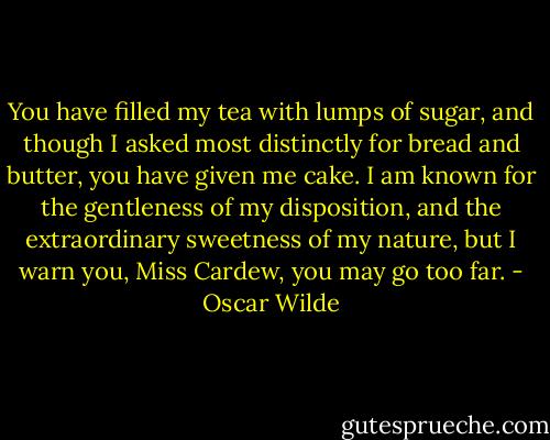 You have filled my tea with lumps of sugar, and though I asked most distinctly for bread and butter, you have given me cake. I am known for the gentleness of my disposition, and the extraordinary sweetness of my nature, but I warn you, Miss Cardew, you may go too far. - Oscar Wilde