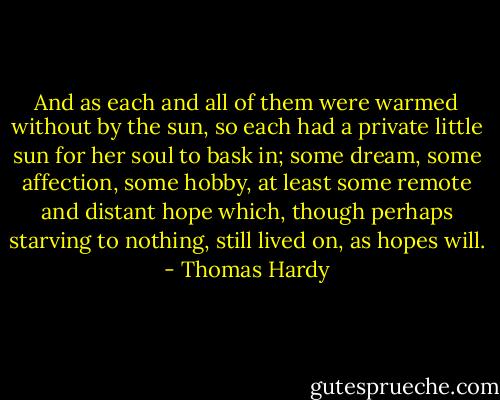 And as each and all of them were warmed without by the sun, so each had a private little sun for her soul to bask in; some dream, some affection, some hobby, at least some remote and distant hope which, though perhaps starving to nothing, still lived on, as hopes will. - Thomas Hardy